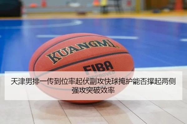 天津男排一传到位率起伏副攻快球掩护能否撑起两侧强攻突破效率